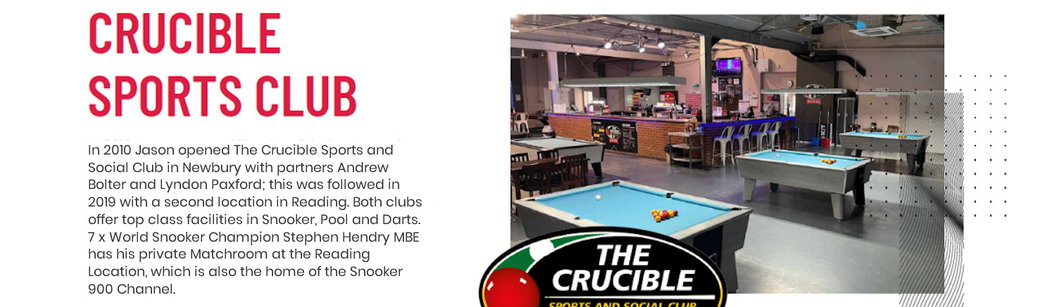In 2010 Jason opened The Crucible Sports and Social Club in Newbury with partners Andrew Bolter and Lyndon Paxford; this was followed in 2019 with a second location in Reading. Both clubs offer top class facilities in Snooker, Pool and Darts. 7 x World Snooker Champion Stephen Hendry MBE has his private Matchroom at the Reading location.